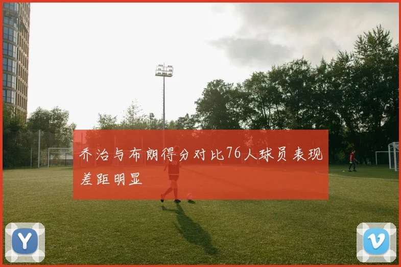 乔治与布朗得分对比76人球员表现差距明显