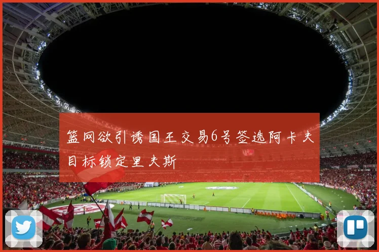篮网欲引诱国王交易6号签选阿卡夫目标锁定里夫斯