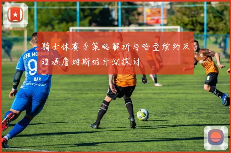 骑士休赛季策略解析与哈登续约及追逐詹姆斯的计划探讨