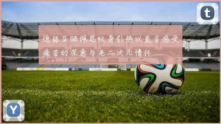德赫亚晒佩恩纹身引热议直言感受痛苦的深意与老二次元情怀