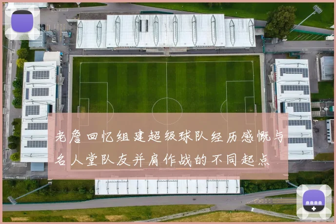 老詹回忆组建超级球队经历感慨与名人堂队友并肩作战的不同起点