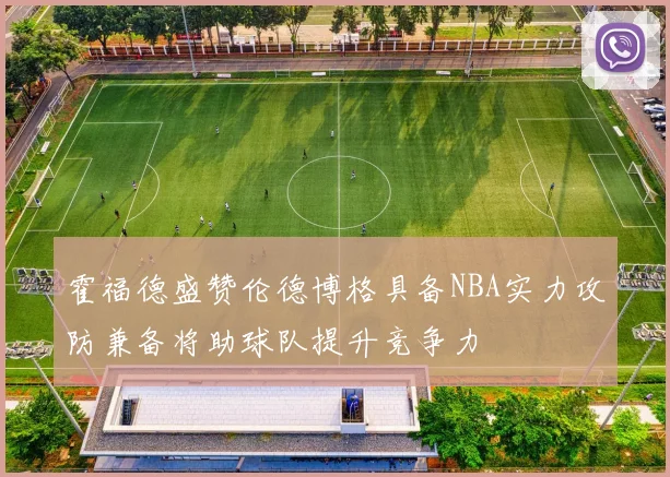 霍福德盛赞伦德博格具备NBA实力攻防兼备将助球队提升竞争力