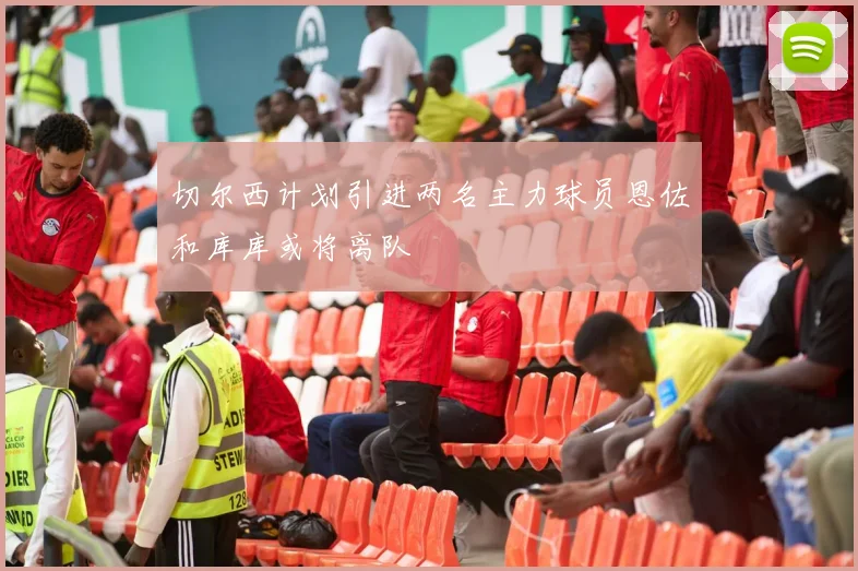 切尔西计划引进两名主力球员恩佐和库库或将离队
