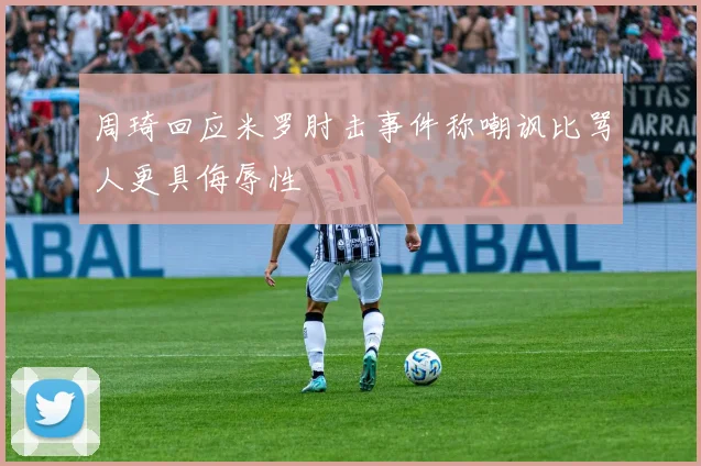 周琦回应米罗肘击事件称嘲讽比骂人更具侮辱性