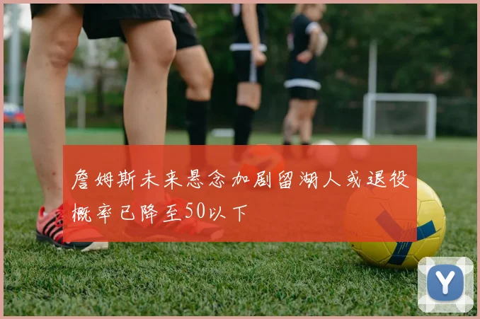 詹姆斯未来悬念加剧留湖人或退役概率已降至50以下