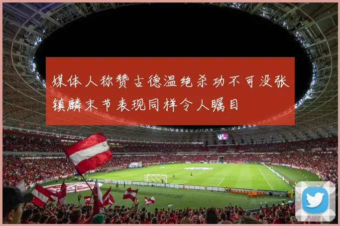 媒体人称赞古德温绝杀功不可没张镇麟末节表现同样令人瞩目