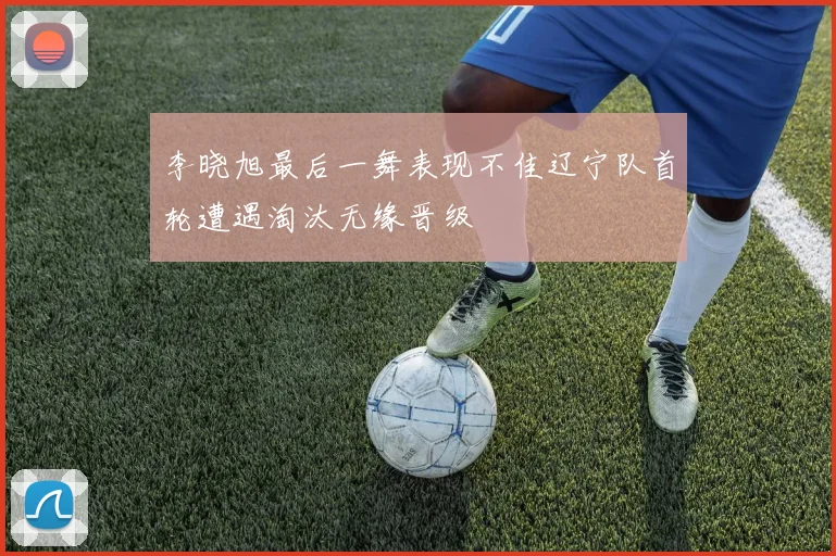 李晓旭最后一舞表现不佳辽宁队首轮遭遇淘汰无缘晋级