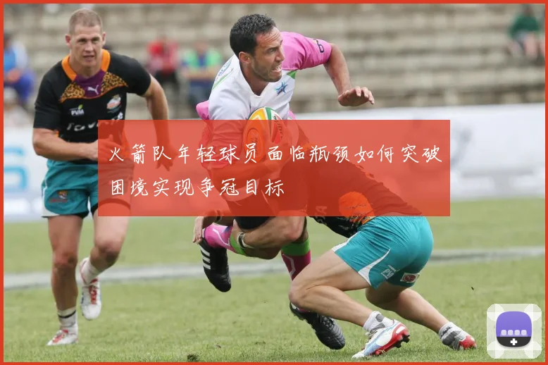 火箭队年轻球员面临瓶颈如何突破困境实现争冠目标