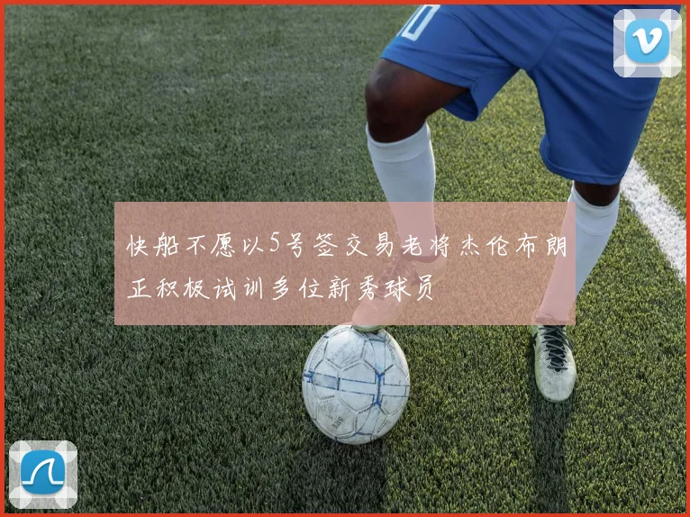 快船不愿以5号签交易老将杰伦布朗正积极试训多位新秀球员