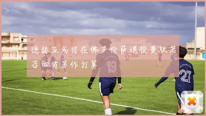 德赫亚或将在佛罗伦萨退役曼联若召回将另作打算