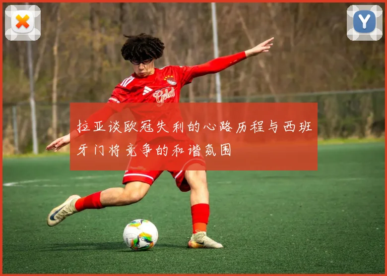 拉亚谈欧冠失利的心路历程与西班牙门将竞争的和谐氛围