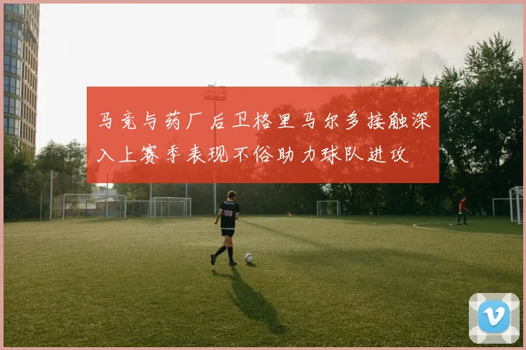 马竞与药厂后卫格里马尔多接触深入上赛季表现不俗助力球队进攻