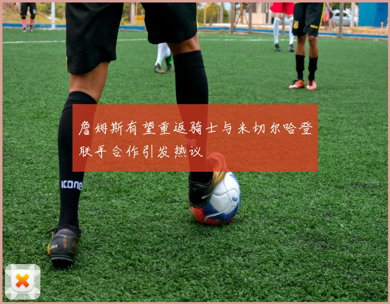 詹姆斯有望重返骑士与米切尔哈登联手合作引发热议