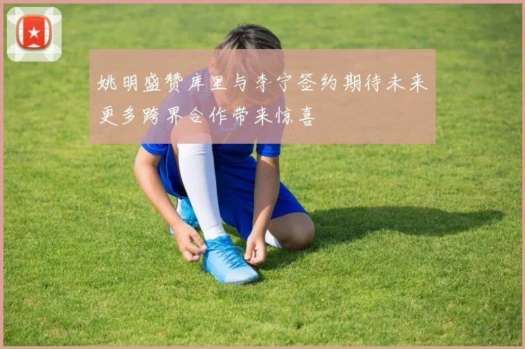 姚明盛赞库里与李宁签约期待未来更多跨界合作带来惊喜