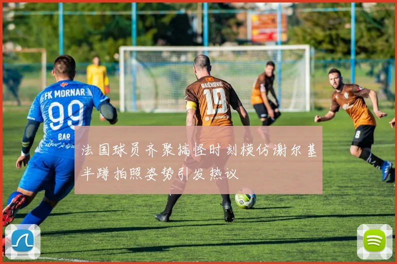 法国球员齐聚搞怪时刻模仿谢尔基半蹲拍照姿势引发热议