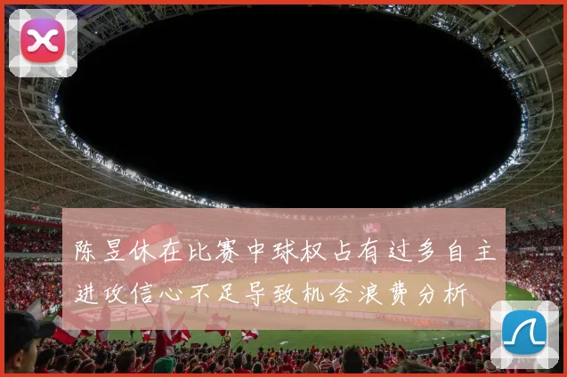 陈昱休在比赛中球权占有过多自主进攻信心不足导致机会浪费分析