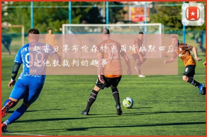 赵睿分享布伦森特点周琦幽默回应让他教裁判的趣事