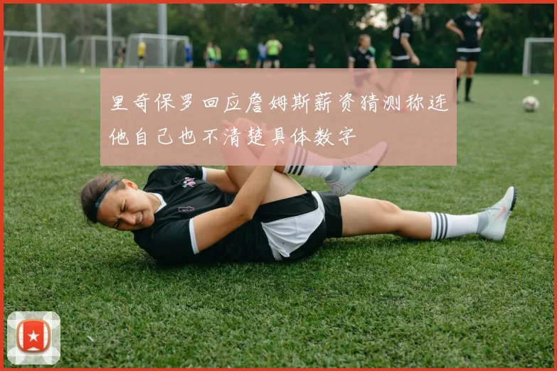 里奇保罗回应詹姆斯薪资猜测称连他自己也不清楚具体数字