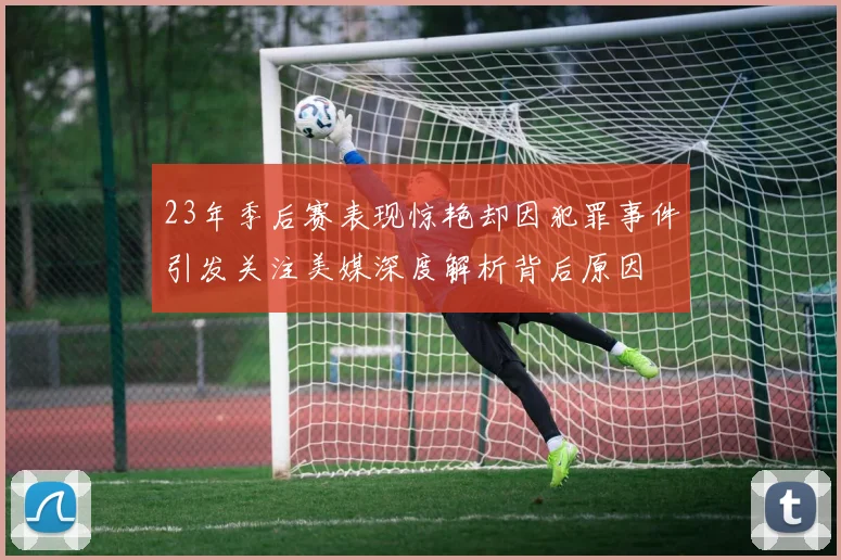 23年季后赛表现惊艳却因犯罪事件引发关注美媒深度解析背后原因