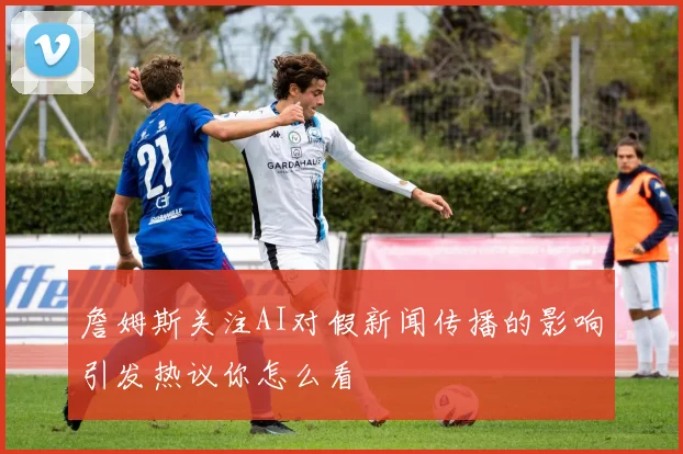 詹姆斯关注AI对假新闻传播的影响引发热议你怎么看